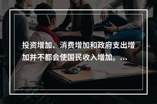 投资增加、消费增加和政府支出增加并不都会使国民收入增加。()