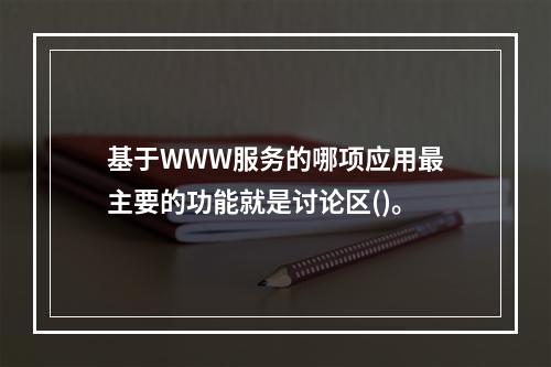 基于WWW服务的哪项应用最主要的功能就是讨论区()。