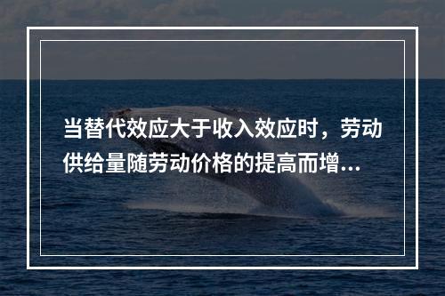 当替代效应大于收入效应时，劳动供给量随劳动价格的提高而增加，