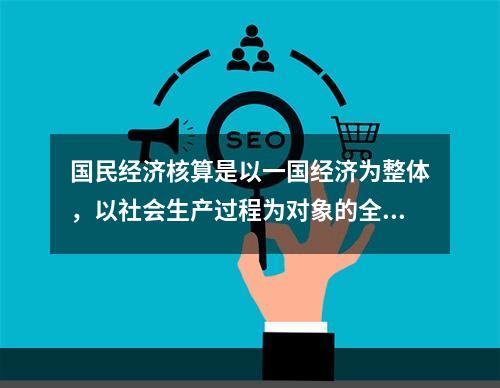 国民经济核算是以一国经济为整体，以社会生产过程为对象的全面、