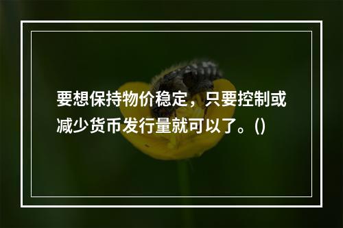 要想保持物价稳定，只要控制或减少货币发行量就可以了。()