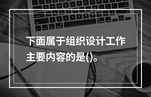 下面属于组织设计工作主要内容的是()。