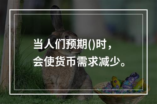 当人们预期()时，会使货币需求减少。