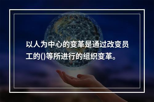 以人为中心的变革是通过改变员工的()等所进行的组织变革。