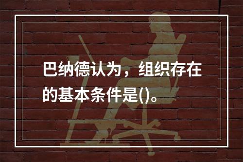 巴纳德认为，组织存在的基本条件是()。