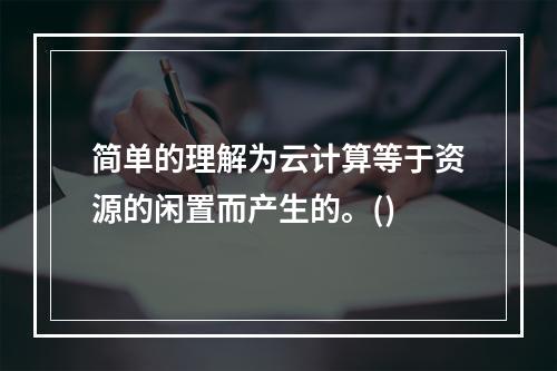 简单的理解为云计算等于资源的闲置而产生的。()