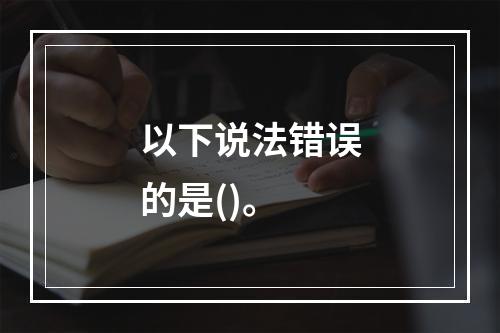 以下说法错误的是()。