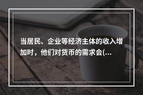 当居民、企业等经济主体的收入增加时，他们对货币的需求会()。