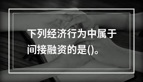 下列经济行为中属于间接融资的是()。