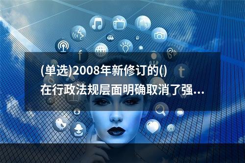 (单选)2008年新修订的()在行政法规层面明确取消了强制结