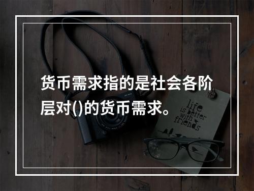 货币需求指的是社会各阶层对()的货币需求。