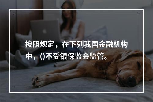 按照规定，在下列我国金融机构中，()不受银保监会监管。