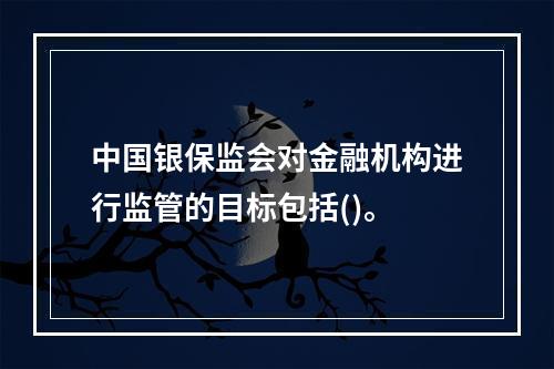 中国银保监会对金融机构进行监管的目标包括()。