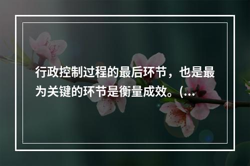 行政控制过程的最后环节，也是最为关键的环节是衡量成效。()