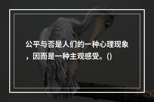 公平与否是人们的一种心理现象，因而是一种主观感受。()