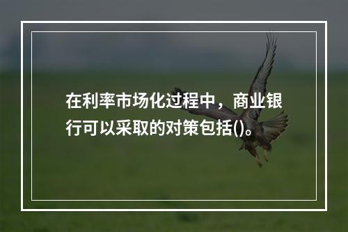 在利率市场化过程中，商业银行可以采取的对策包括()。