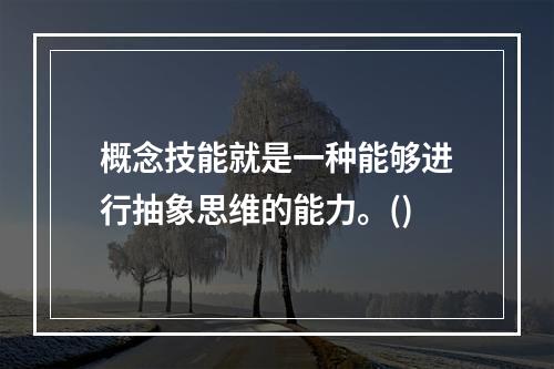 概念技能就是一种能够进行抽象思维的能力。()