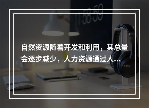 自然资源随着开发和利用，其总量会逐步减少，人力资源通过人口的