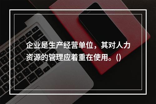 企业是生产经营单位，其对人力资源的管理应着重在使用。()