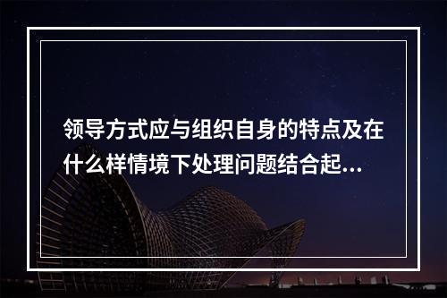 领导方式应与组织自身的特点及在什么样情境下处理问题结合起来考