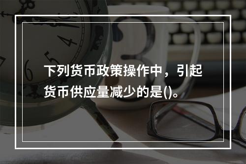 下列货币政策操作中，引起货币供应量减少的是()。