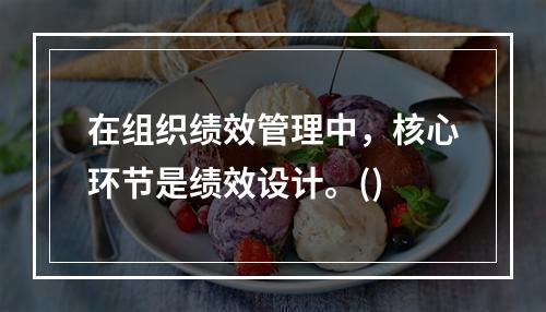 在组织绩效管理中，核心环节是绩效设计。()