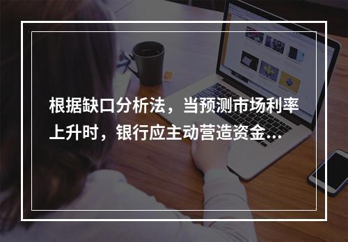 根据缺口分析法，当预测市场利率上升时，银行应主动营造资金配置