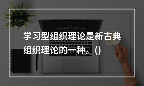 学习型组织理论是新古典组织理论的一种。()