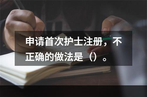 申请首次护士注册，不正确的做法是（）。