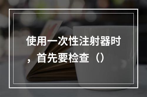 使用一次性注射器时，首先要检查（）