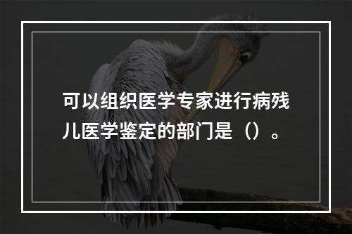 可以组织医学专家进行病残儿医学鉴定的部门是（）。