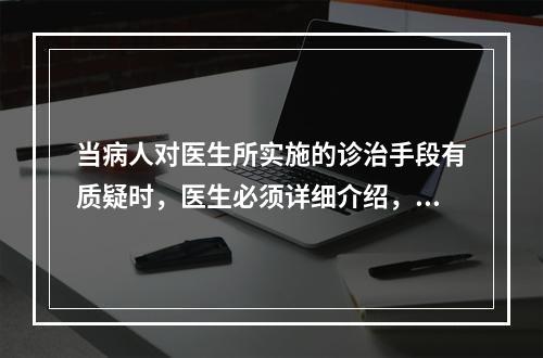 当病人对医生所实施的诊治手段有质疑时，医生必须详细介绍，在病