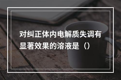 对纠正体内电解质失调有显著效果的溶液是（）