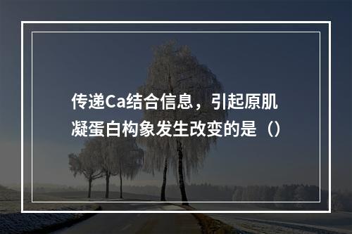 传递Ca结合信息，引起原肌凝蛋白构象发生改变的是（）