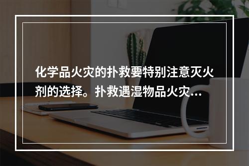 化学品火灾的扑救要特别注意灭火剂的选择。扑救遇湿物品火灾时，