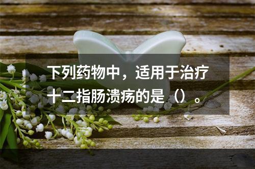 下列药物中，适用于治疗十二指肠溃疡的是（）。