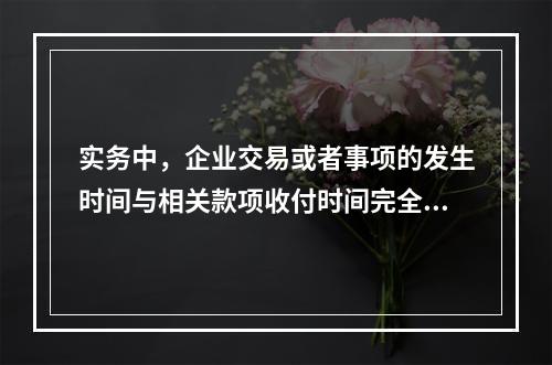 实务中，企业交易或者事项的发生时间与相关款项收付时间完全一致