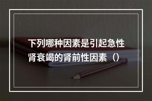 下列哪种因素是引起急性肾衰竭的肾前性因素（）