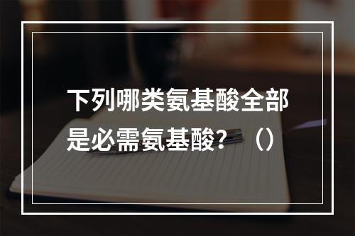 下列哪类氨基酸全部是必需氨基酸？（）