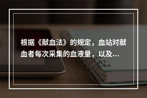 根据《献血法》的规定，血站对献血者每次采集的血液量，以及最多