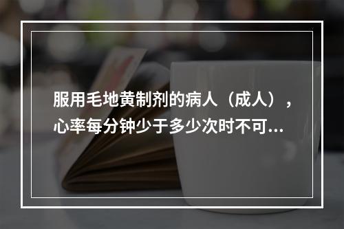 服用毛地黄制剂的病人（成人），心率每分钟少于多少次时不可使用