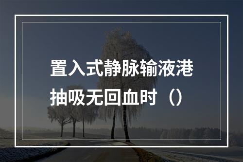 置入式静脉输液港抽吸无回血时（）