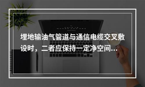 埋地输油气管道与通信电缆交叉敷设时，二者应保持一定净空间距，