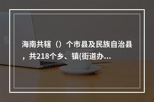 海南共辖（）个市县及民族自治县，共218个乡、镇(街道办事处