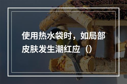 使用热水袋时，如局部皮肤发生潮红应（）