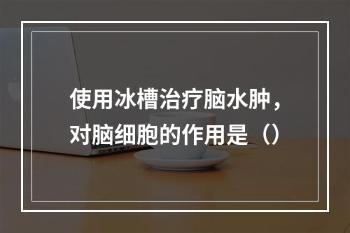 使用冰槽治疗脑水肿，对脑细胞的作用是（）