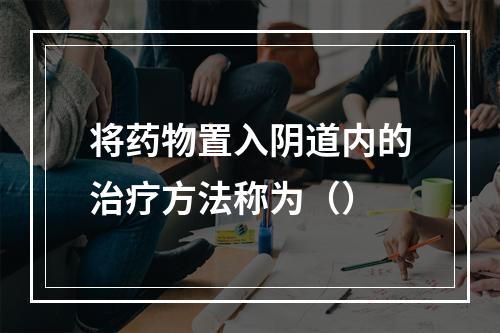 将药物置入阴道内的治疗方法称为（）