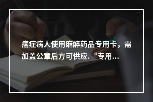 癌症病人使用麻醉药品专用卡，需加盖公章后方可供应.“专用卡”