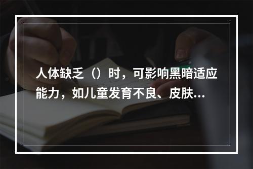 人体缺乏（）时，可影响黑暗适应能力，如儿童发育不良、皮肤干燥