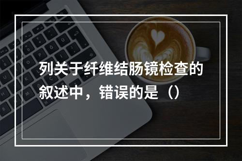 列关于纤维结肠镜检查的叙述中，错误的是（）